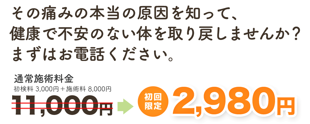 その痛みの本当の原因を知って、健康で不安のない身体を取り戻しませんか？ まずはお電話ください。　通常施術料金11,000円→　初回限定 2,980円