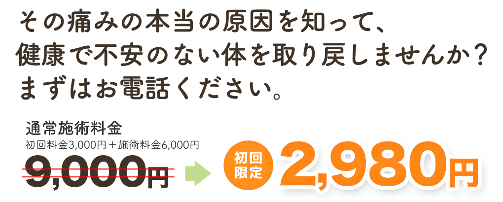 その痛みの本当の原因を知って、健康で不安のない体を取り戻しませんか？　まずはお電話ください。　通常施術料金9,000円（初回料金3,000円＋施術料金6,000円）のところ、初回限定 2,980円