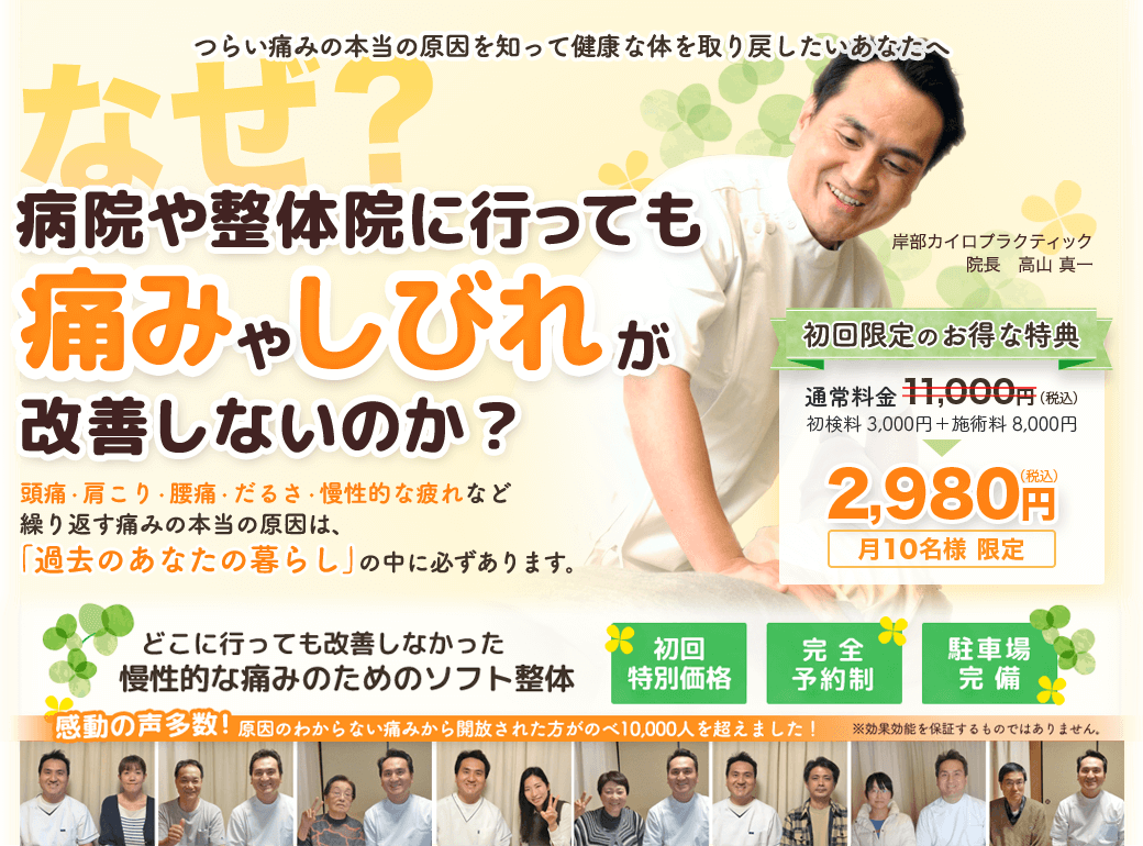 つらい痛みの本当の原因を知って健康な体を取り戻したいあなたへ　なぜ？病院や整体院に行っても痛みやしびれが改善しないのか？　頭痛・肩こり・腰痛・だるさ・慢性的な疲れなど繰り返す痛みの本当の原因は「過去のあなたの暮らし」の中に必ずあります。　どこに行っても改善しなかった慢性的な痛みのためのソフト整体　岸部カイロプラクティック　出張施術OK!　完全予約制　駐車場完備！　初回限定のお得な特典をご用意しています。初回施術料金　2,980円　月１０名様限定