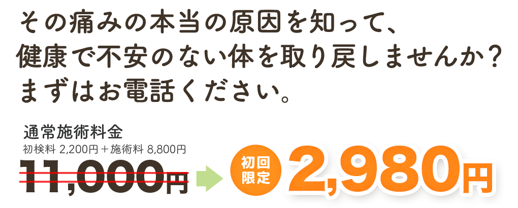 その痛みの本当の原因を知って、健康で不安のない身体を取り戻しませんか？ まずはお電話ください。　通常施術料金11,000円→　初回限定 2,980円