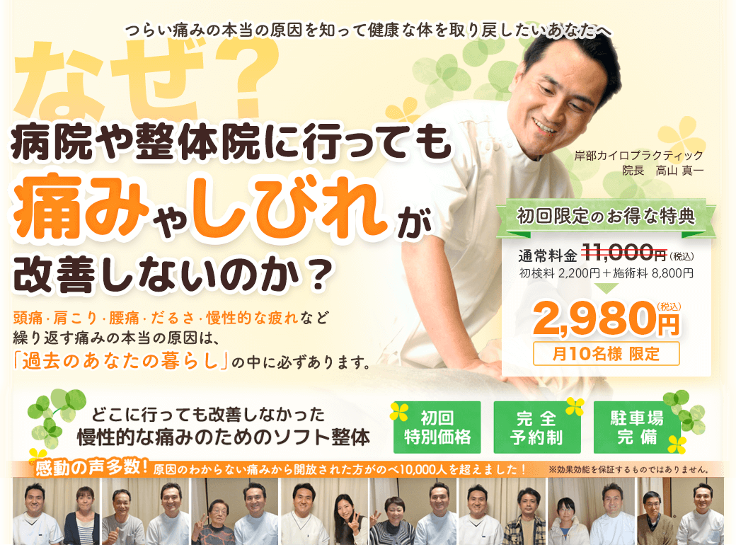 つらい痛みの本当の原因を知って健康な体を取り戻したいあなたへ　なぜ？病院や整体院に行っても痛みやしびれが改善しないのか？　頭痛・肩こり・腰痛・だるさ・慢性的な疲れなど繰り返す痛みの本当の原因は「過去のあなたの暮らし」の中に必ずあります。　どこに行っても改善しなかった慢性的な痛みのためのソフト整体　岸部カイロプラクティック　初回特別価格　完全予約制　健康教室開催中！　初回限定のお得な特典をご用意しています。初回施術料金　2,980円　月１０名様限定