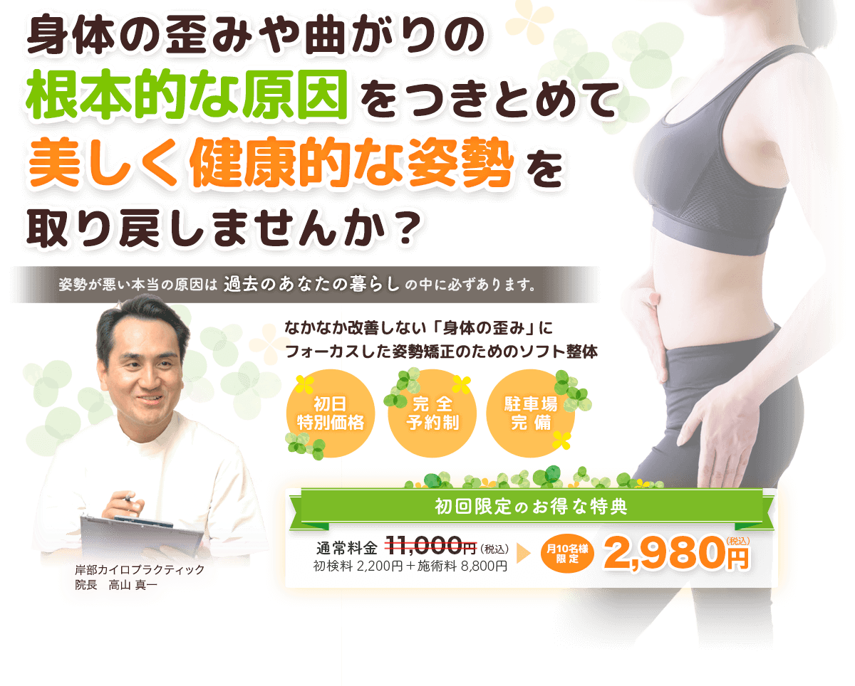 身体の歪みや曲がりの根本的な原因をつきとめて美しく健康的な姿勢を取り戻しませんか？　岸部カイロプラクティック 院長高山真一　姿勢が悪い本当の原因は過去のあなたの暮らしの中に必ずあります。　なかなか改善しない「身体の歪み」にフォーカスした姿勢矯正のためのソフト整体　初日特別価格・完全予約制・駐車場完備　初回限定のお得な特典 通常料金11000円（税込）のところ月10名様限定で2,980円（税込）