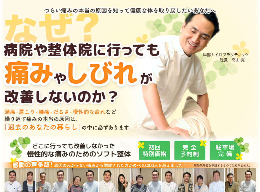 つらい痛みの本当の原因を知って健康な体を取り戻したいあなたへ　なぜ？病院や整体院に行っても痛みやしびれが改善しないのか？　頭痛・肩こり・腰痛・だるさ・慢性的な疲れなど繰り返す痛みの本当の原因は「過去のあなたの暮らし」の中に必ずあります。　どこに行っても改善しなかった慢性的な痛みのためのソフト整体　岸部カイロプラクティック　初回特別価格　完全予約制　健康教室開催中！　初回限定のお得な特典をご用意しています。初回施術料金　2,980円　月１０名様限定