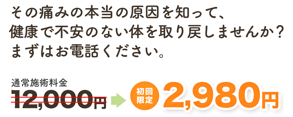 その痛みの本当の原因を知って、健康で不安のない身体を取り戻しませんか？ まずはお電話ください。　通常施術料金12,000円→　初回限定 2,980円